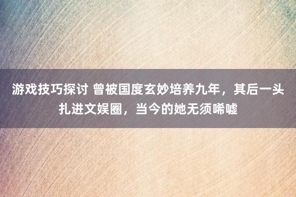 游戏技巧探讨 曾被国度玄妙培养九年，其后一头扎进文娱圈，当今的她无须唏嘘