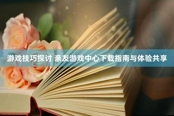 游戏技巧探讨 亲友游戏中心下载指南与体验共享