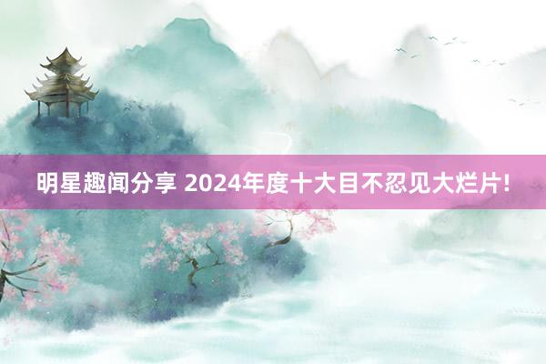 明星趣闻分享 2024年度十大目不忍见大烂片!