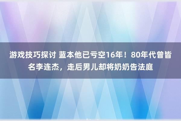 游戏技巧探讨 蓝本他已亏空16年！80年代曾皆名李连杰，走后男儿却将奶奶告法庭