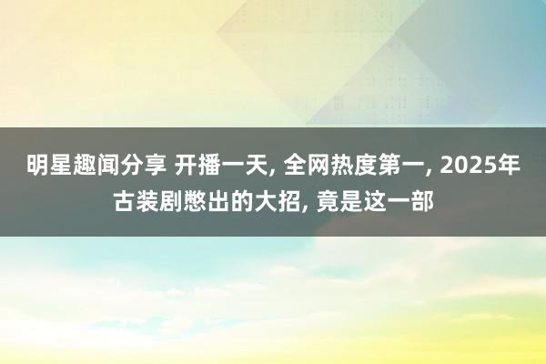 明星趣闻分享 开播一天, 全网热度第一, 2025年古装剧憋出的大招, 竟是这一部