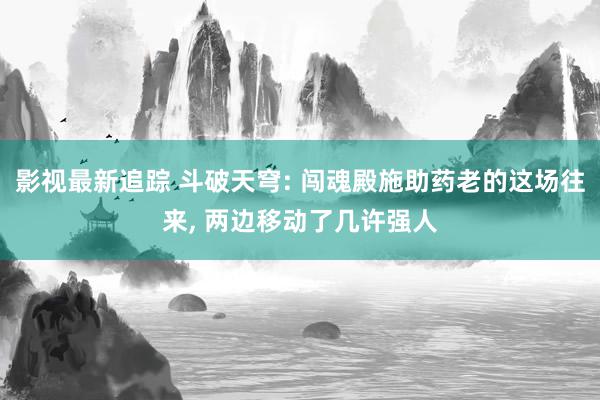 影视最新追踪 斗破天穹: 闯魂殿施助药老的这场往来, 两边移动了几许强人