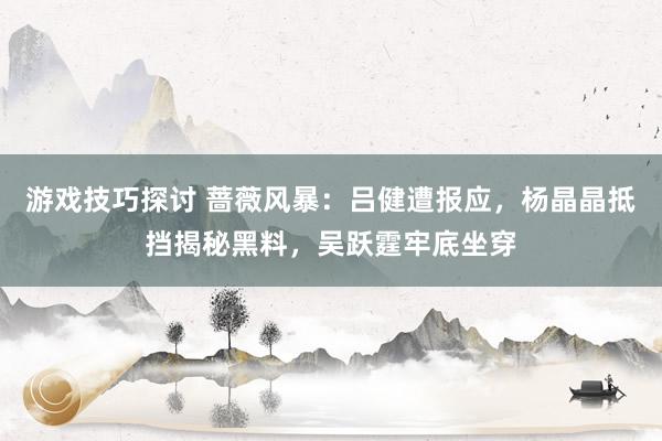 游戏技巧探讨 蔷薇风暴：吕健遭报应，杨晶晶抵挡揭秘黑料，吴跃霆牢底坐穿