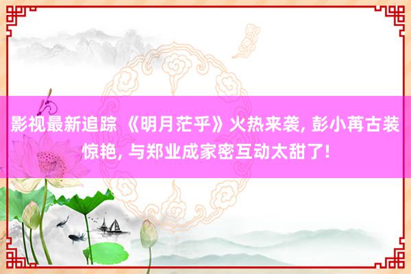 影视最新追踪 《明月茫乎》火热来袭, 彭小苒古装惊艳, 与郑业成家密互动太甜了!