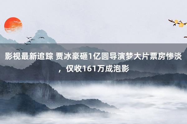 影视最新追踪 贾冰豪砸1亿圆导演梦大片票房惨淡，仅收161万成泡影