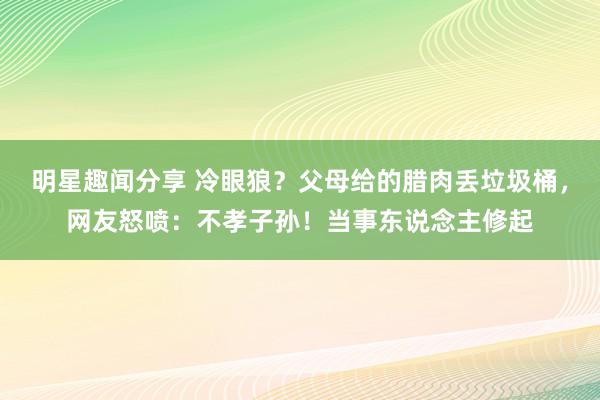 明星趣闻分享 冷眼狼？父母给的腊肉丢垃圾桶，网友怒喷：不孝子孙！当事东说念主修起