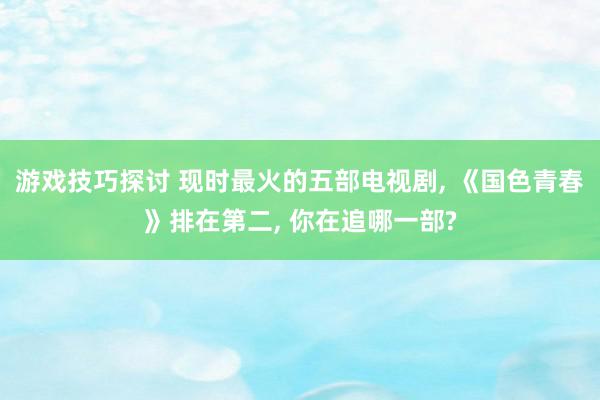 游戏技巧探讨 现时最火的五部电视剧, 《国色青春》排在第二, 你在追哪一部?