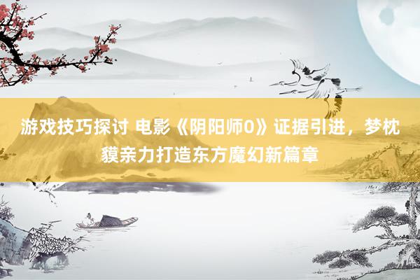 游戏技巧探讨 电影《阴阳师0》证据引进，梦枕貘亲力打造东方魔幻新篇章