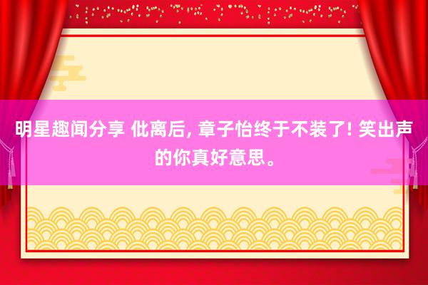 明星趣闻分享 仳离后, 章子怡终于不装了! 笑出声的你真好意思。