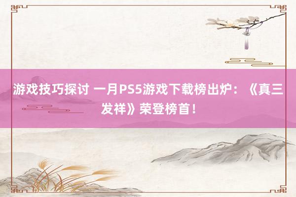 游戏技巧探讨 一月PS5游戏下载榜出炉：《真三发祥》荣登榜首！