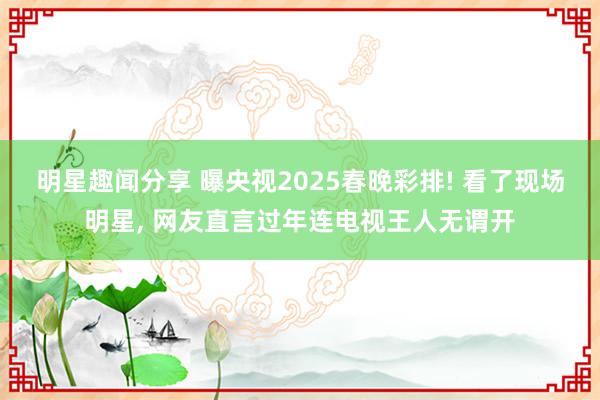 明星趣闻分享 曝央视2025春晚彩排! 看了现场明星, 网友直言过年连电视王人无谓开