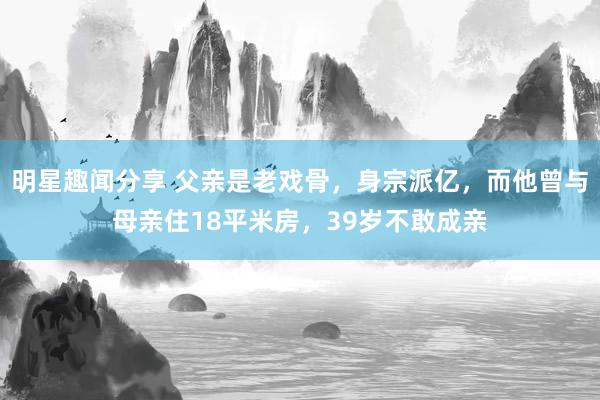 明星趣闻分享 父亲是老戏骨，身宗派亿，而他曾与母亲住18平米房，39岁不敢成亲