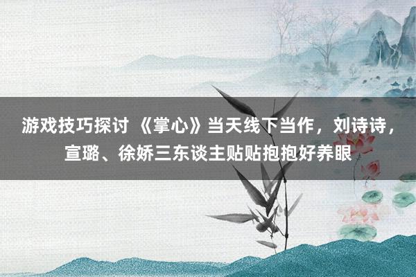 游戏技巧探讨 《掌心》当天线下当作，刘诗诗，宣璐、徐娇三东谈主贴贴抱抱好养眼