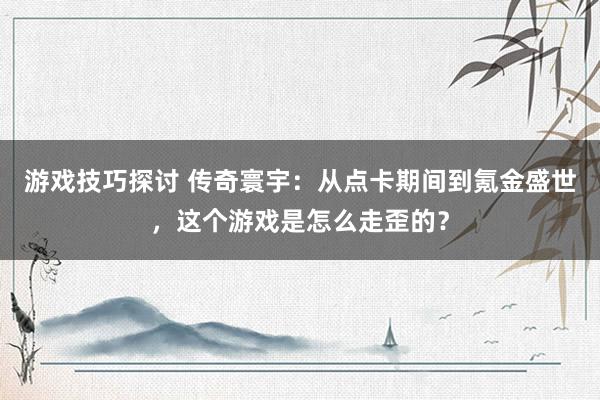 游戏技巧探讨 传奇寰宇：从点卡期间到氪金盛世，这个游戏是怎么走歪的？