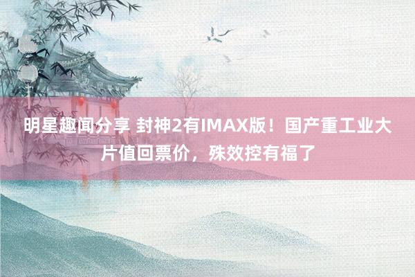 明星趣闻分享 封神2有IMAX版！国产重工业大片值回票价，殊效控有福了