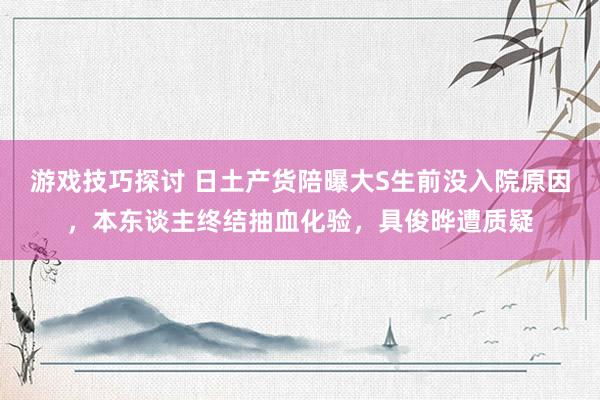 游戏技巧探讨 日土产货陪曝大S生前没入院原因，本东谈主终结抽血化验，具俊晔遭质疑