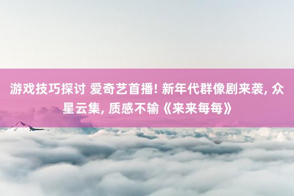 游戏技巧探讨 爱奇艺首播! 新年代群像剧来袭, 众星云集, 质感不输《来来每每》