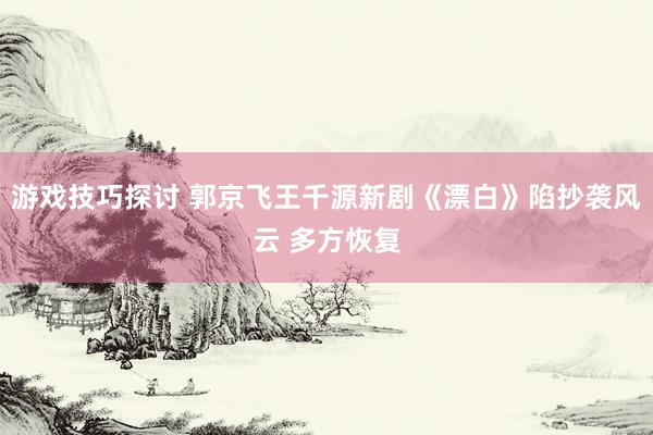 游戏技巧探讨 郭京飞王千源新剧《漂白》陷抄袭风云 多方恢复