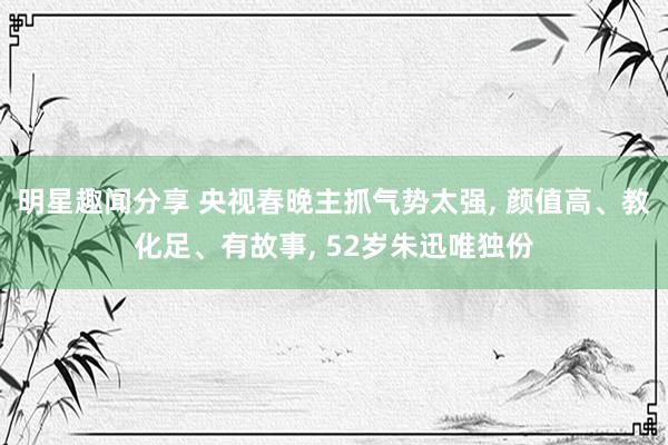 明星趣闻分享 央视春晚主抓气势太强, 颜值高、教化足、有故事, 52岁朱迅唯独份