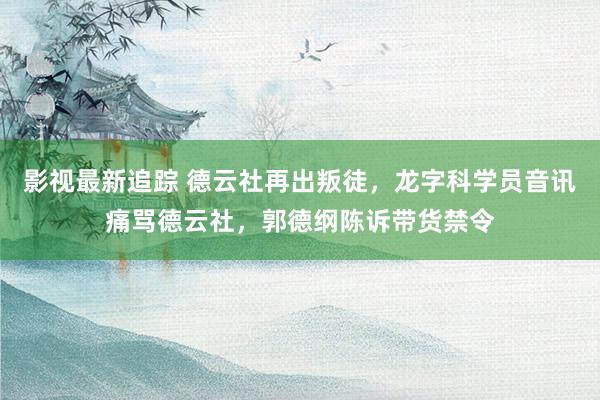 影视最新追踪 德云社再出叛徒，龙字科学员音讯痛骂德云社，郭德纲陈诉带货禁令