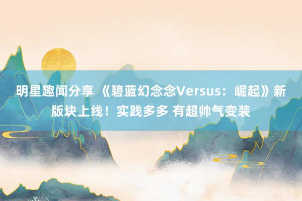 明星趣闻分享 《碧蓝幻念念Versus：崛起》新版块上线！实践多多 有超帅气变装