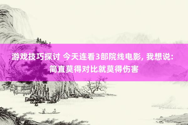 游戏技巧探讨 今天连看3部院线电影, 我想说: 简直莫得对比就莫得伤害