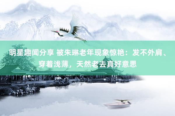 明星趣闻分享 被朱琳老年现象惊艳：发不外肩、穿着浅薄，天然老去真好意思