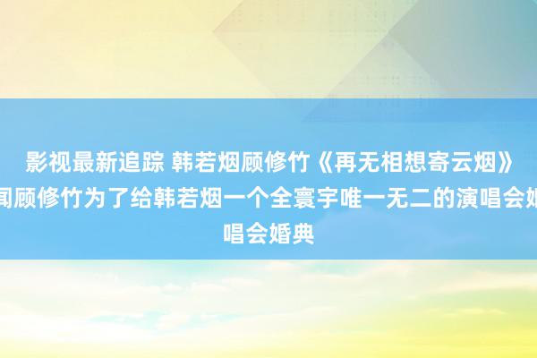 影视最新追踪 韩若烟顾修竹《再无相想寄云烟》传闻顾修竹为了给韩若烟一个全寰宇唯一无二的演唱会婚典