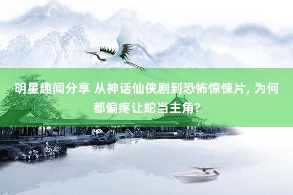 明星趣闻分享 从神话仙侠剧到恐怖惊悚片, 为何都偏疼让蛇当主角?