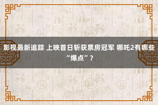 影视最新追踪 上映首日斩获票房冠军 哪吒2有哪些“爆点”？