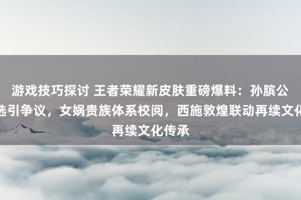 游戏技巧探讨 王者荣耀新皮肤重磅爆料：孙膑公共甄选引争议，女娲贵族体系校阅，西施敦煌联动再续文化传承