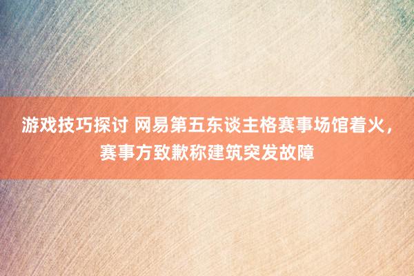 游戏技巧探讨 网易第五东谈主格赛事场馆着火，赛事方致歉称建筑突发故障