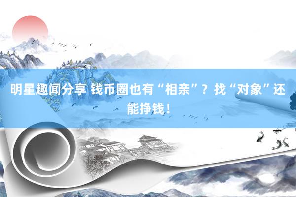 明星趣闻分享 钱币圈也有“相亲”？找“对象”还能挣钱！