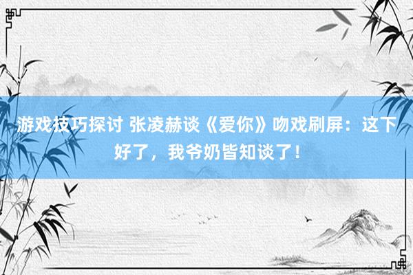 游戏技巧探讨 张凌赫谈《爱你》吻戏刷屏：这下好了，我爷奶皆知谈了！