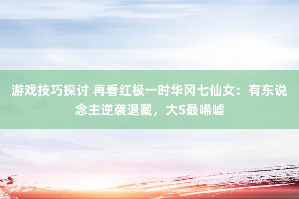 游戏技巧探讨 再看红极一时华冈七仙女：有东说念主逆袭退藏，大S最唏嘘