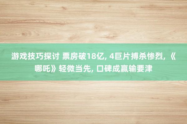 游戏技巧探讨 票房破18亿, 4巨片搏杀惨烈, 《哪吒》轻微当先, 口碑成赢输要津