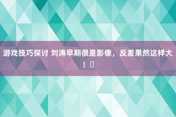 游戏技巧探讨 刘涛早期很是影像，反差果然这样大！​