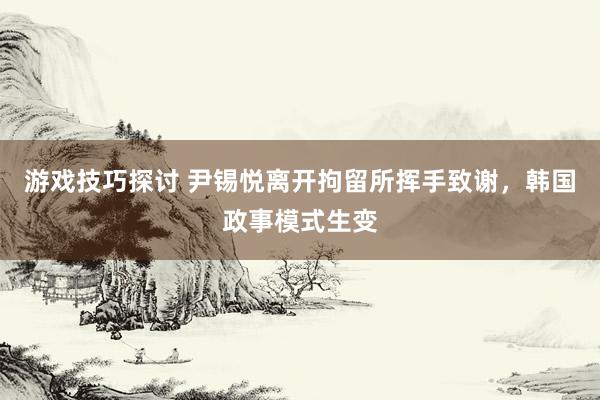 游戏技巧探讨 尹锡悦离开拘留所挥手致谢，韩国政事模式生变