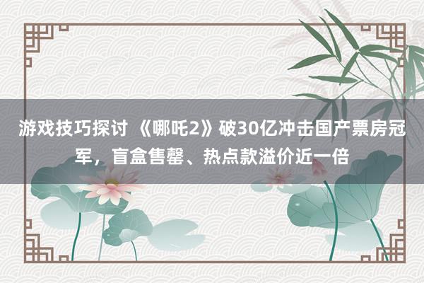 游戏技巧探讨 《哪吒2》破30亿冲击国产票房冠军，盲盒售罄、热点款溢价近一倍