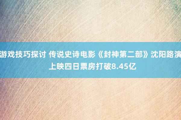 游戏技巧探讨 传说史诗电影《封神第二部》沈阳路演  上映四日票房打破8.45亿