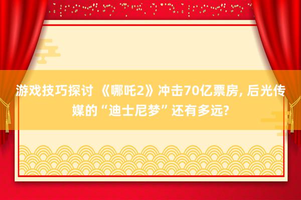 游戏技巧探讨 《哪吒2》冲击70亿票房, 后光传媒的“迪士尼梦”还有多远?