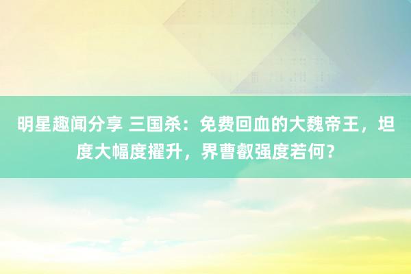 明星趣闻分享 三国杀：免费回血的大魏帝王，坦度大幅度擢升，界曹叡强度若何？