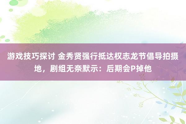 游戏技巧探讨 金秀贤强行抵达权志龙节倡导拍摄地，剧组无奈默示：后期会P掉他