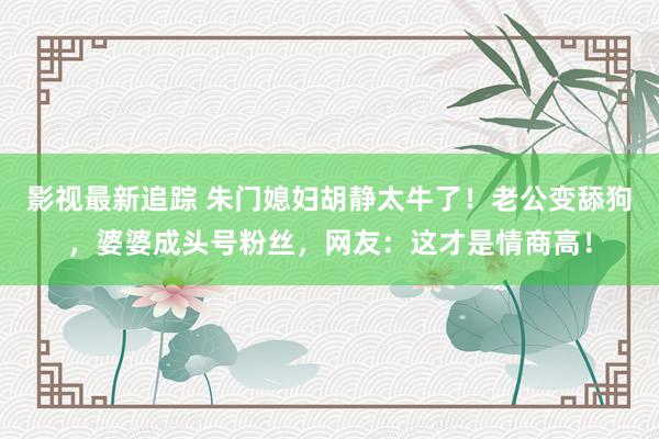 影视最新追踪 朱门媳妇胡静太牛了！老公变舔狗，婆婆成头号粉丝，网友：这才是情商高！