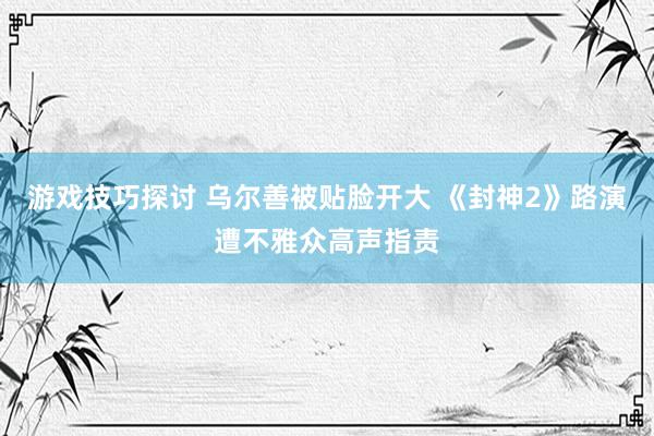 游戏技巧探讨 乌尔善被贴脸开大 《封神2》路演遭不雅众高声指责