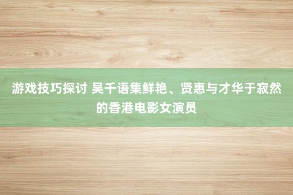 游戏技巧探讨 吴千语集鲜艳、贤惠与才华于寂然的香港电影女演员