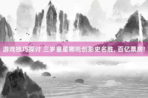 游戏技巧探讨 三岁童星哪吒创影史名胜, 百亿票房!