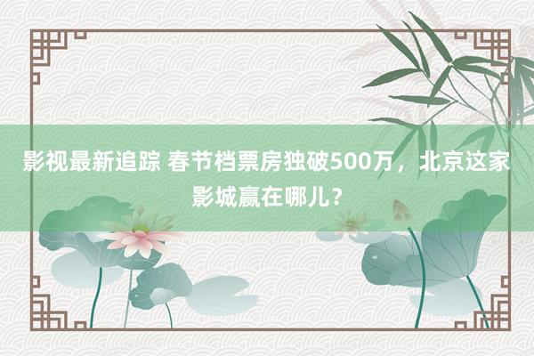 影视最新追踪 春节档票房独破500万，北京这家影城赢在哪儿？