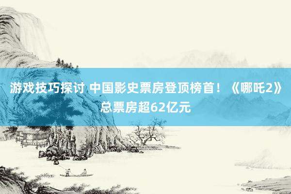 游戏技巧探讨 中国影史票房登顶榜首！《哪吒2》总票房超62亿元