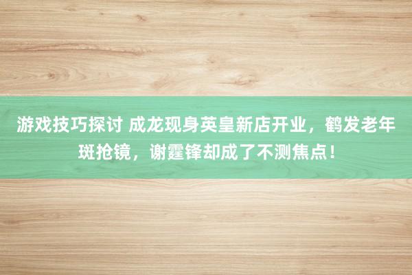 游戏技巧探讨 成龙现身英皇新店开业，鹤发老年斑抢镜，谢霆锋却成了不测焦点！